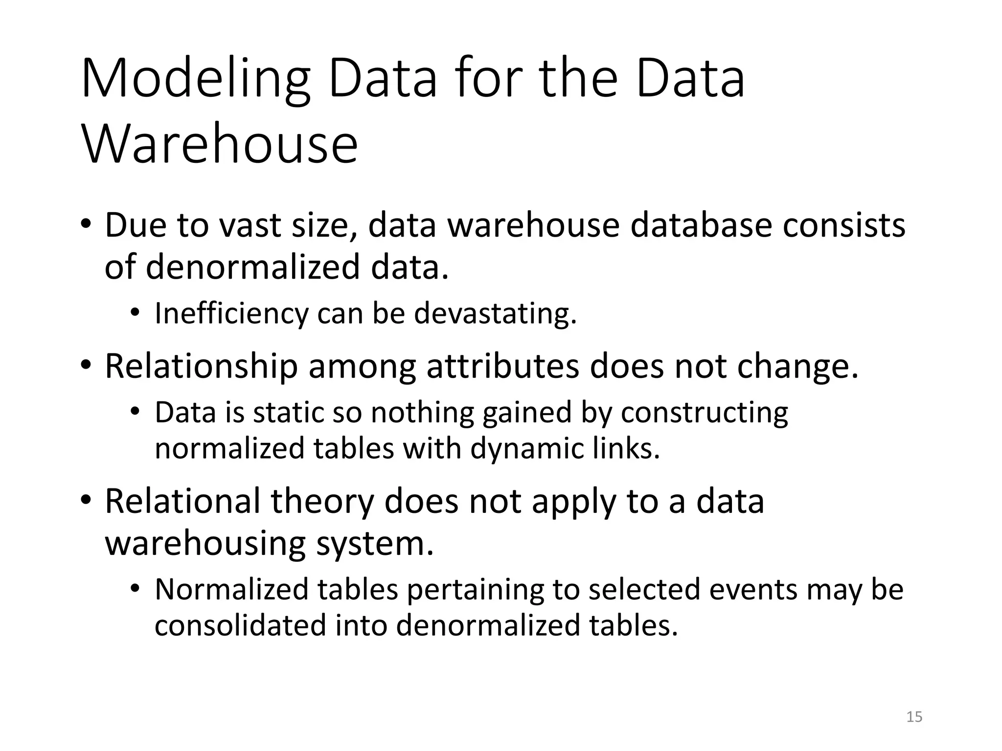 Modeling Data for the Data
Warehouse
• Due to vast size, data warehouse database consists
of denormalized data.
• Inefficiency can be devastating.
• Relationship among attributes does not change.
• Data is static so nothing gained by constructing
normalized tables with dynamic links.
• Relational theory does not apply to a data
warehousing system.
• Normalized tables pertaining to selected events may be
consolidated into denormalized tables.
15
 