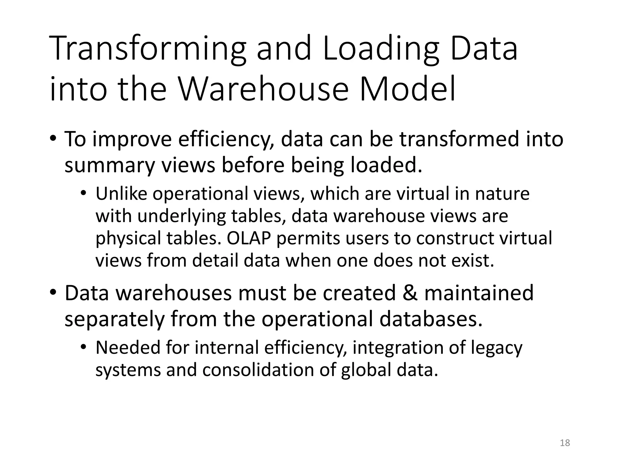 Transforming and Loading Data
into the Warehouse Model
• To improve efficiency, data can be transformed into
summary views before being loaded.
• Unlike operational views, which are virtual in nature
with underlying tables, data warehouse views are
physical tables. OLAP permits users to construct virtual
views from detail data when one does not exist.
• Data warehouses must be created & maintained
separately from the operational databases.
• Needed for internal efficiency, integration of legacy
systems and consolidation of global data.
18
 