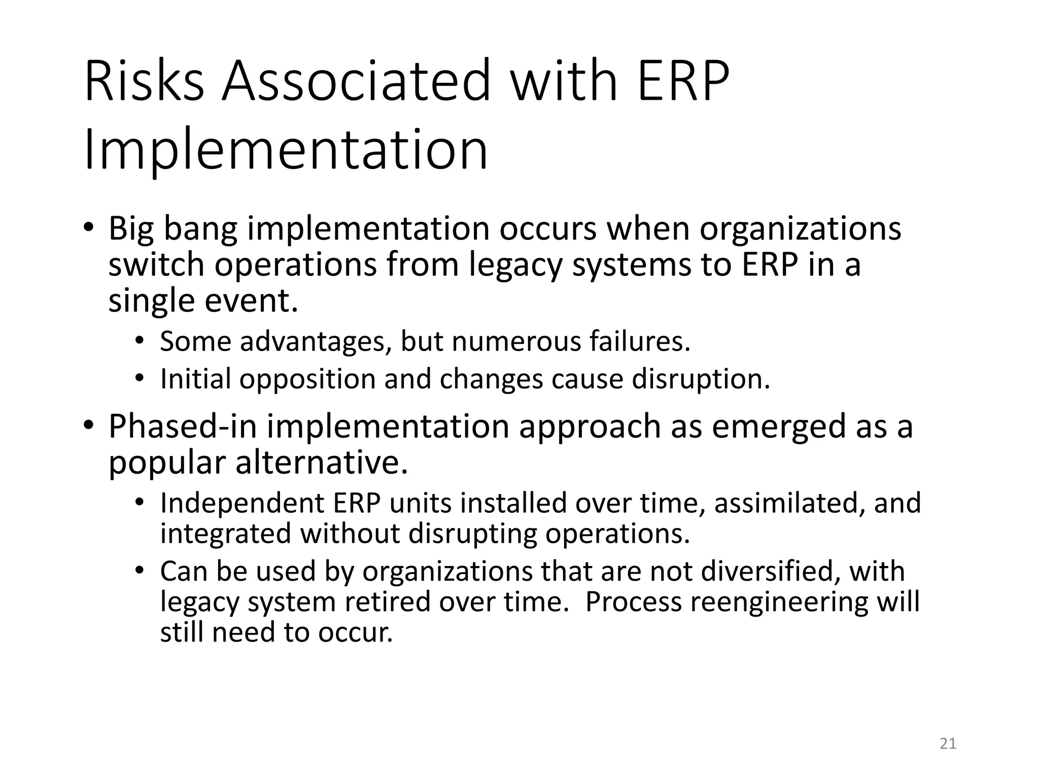 Risks Associated with ERP
Implementation
• Big bang implementation occurs when organizations
switch operations from legacy systems to ERP in a
single event.
• Some advantages, but numerous failures.
• Initial opposition and changes cause disruption.
• Phased-in implementation approach as emerged as a
popular alternative.
• Independent ERP units installed over time, assimilated, and
integrated without disrupting operations.
• Can be used by organizations that are not diversified, with
legacy system retired over time. Process reengineering will
still need to occur.
21
 