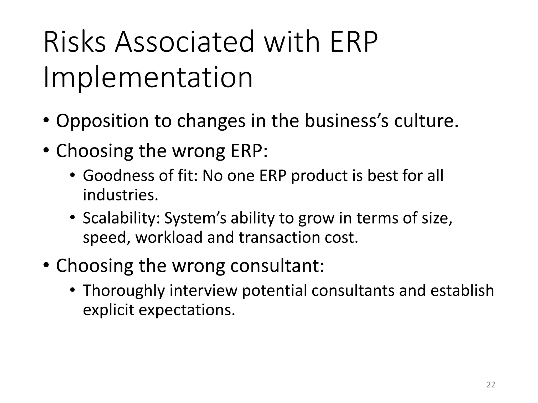 Risks Associated with ERP
Implementation
• Opposition to changes in the business’s culture.
• Choosing the wrong ERP:
• Goodness of fit: No one ERP product is best for all
industries.
• Scalability: System’s ability to grow in terms of size,
speed, workload and transaction cost.
• Choosing the wrong consultant:
• Thoroughly interview potential consultants and establish
explicit expectations.
22
 