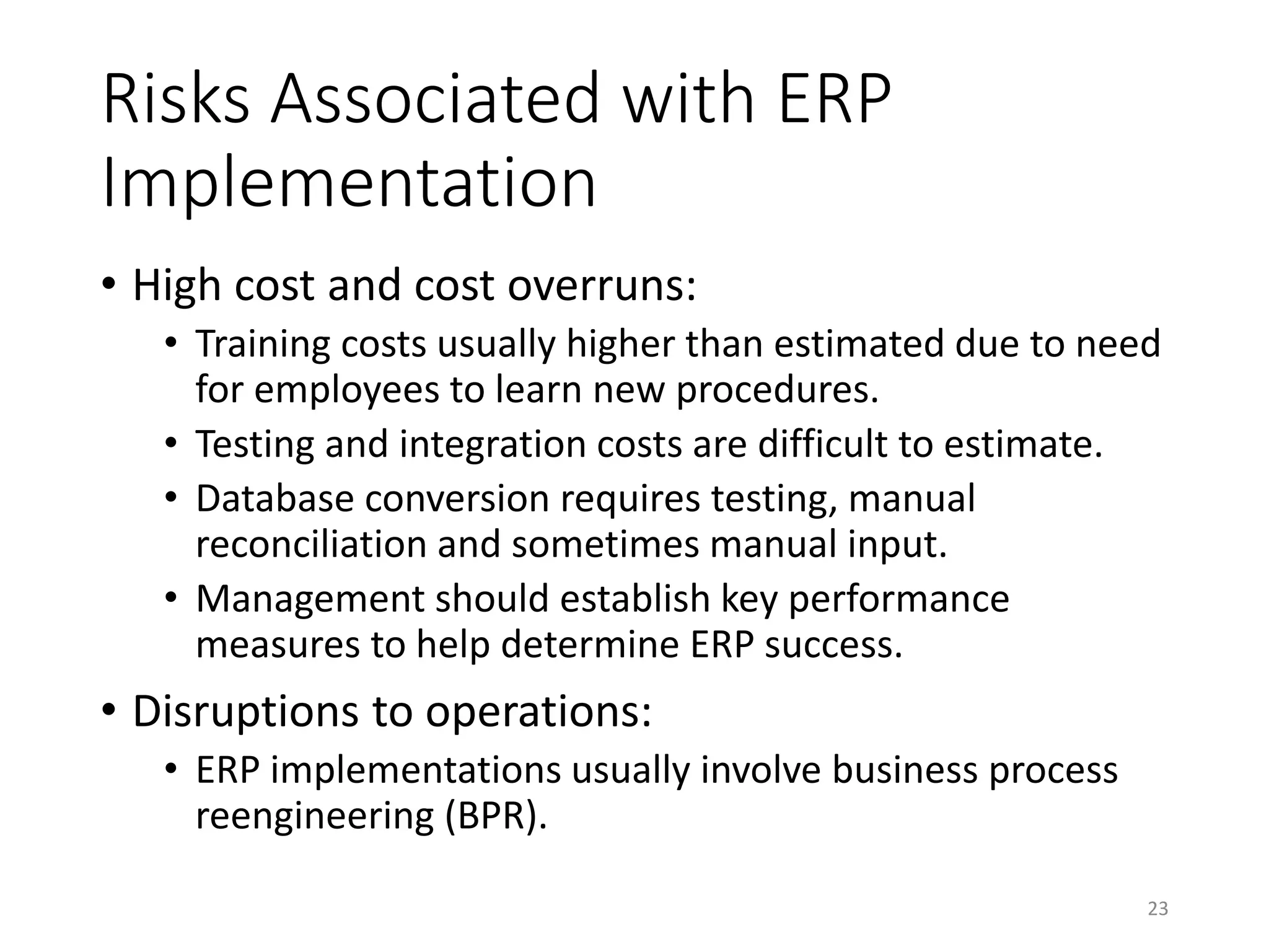 Risks Associated with ERP
Implementation
• High cost and cost overruns:
• Training costs usually higher than estimated due to need
for employees to learn new procedures.
• Testing and integration costs are difficult to estimate.
• Database conversion requires testing, manual
reconciliation and sometimes manual input.
• Management should establish key performance
measures to help determine ERP success.
• Disruptions to operations:
• ERP implementations usually involve business process
reengineering (BPR).
23
 