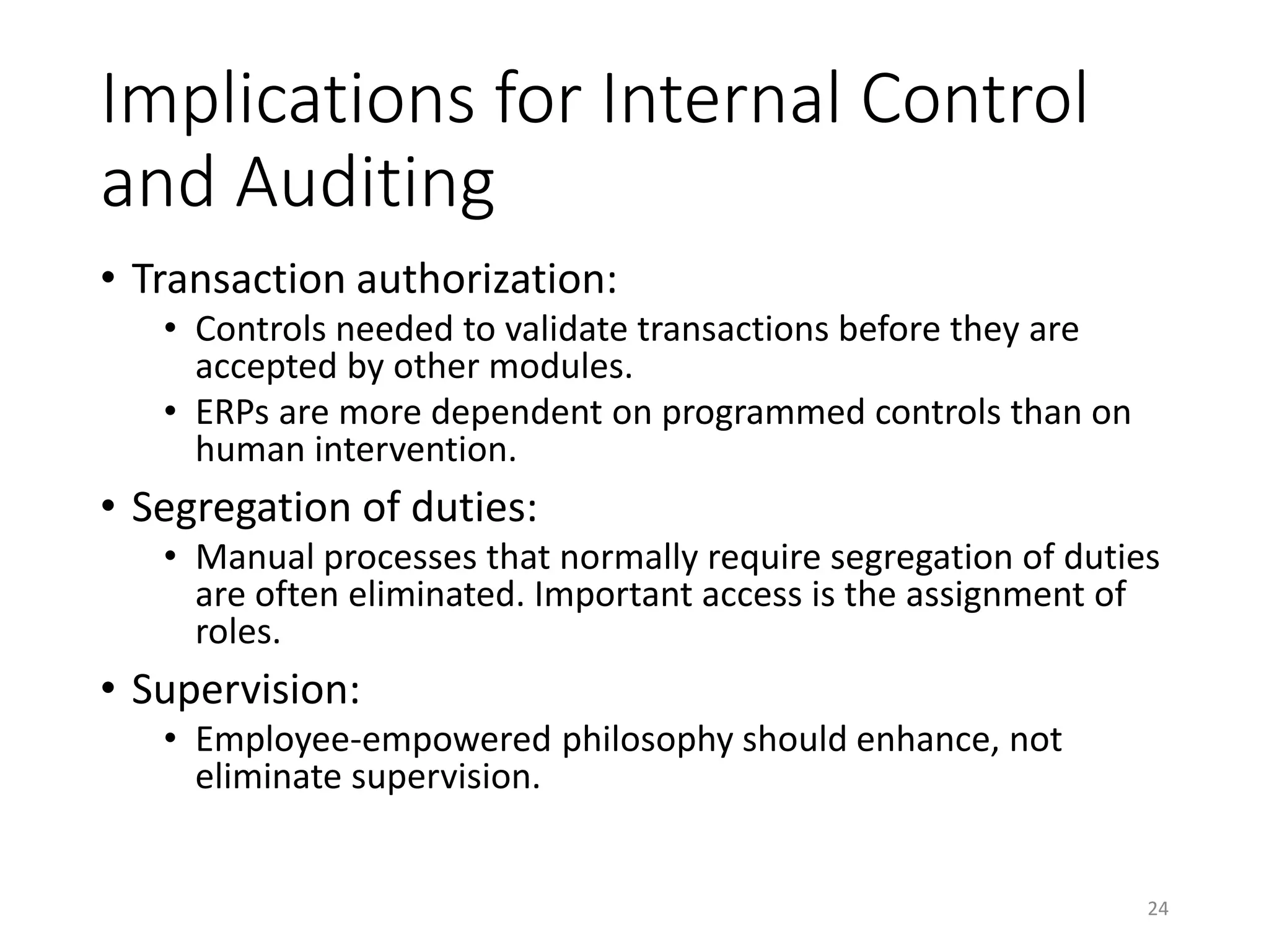 Implications for Internal Control
and Auditing
• Transaction authorization:
• Controls needed to validate transactions before they are
accepted by other modules.
• ERPs are more dependent on programmed controls than on
human intervention.
• Segregation of duties:
• Manual processes that normally require segregation of duties
are often eliminated. Important access is the assignment of
roles.
• Supervision:
• Employee-empowered philosophy should enhance, not
eliminate supervision.
24
 