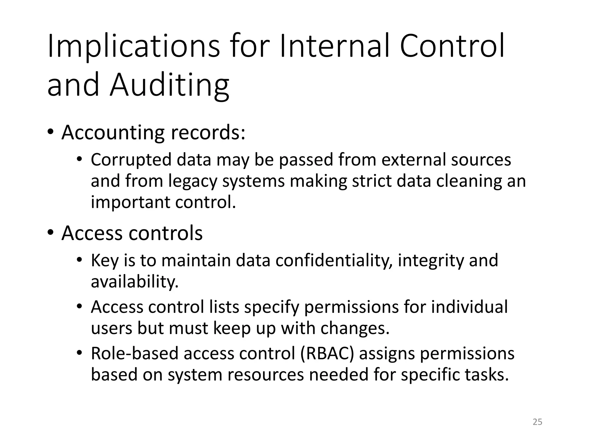 Implications for Internal Control
and Auditing
• Accounting records:
• Corrupted data may be passed from external sources
and from legacy systems making strict data cleaning an
important control.
• Access controls
• Key is to maintain data confidentiality, integrity and
availability.
• Access control lists specify permissions for individual
users but must keep up with changes.
• Role-based access control (RBAC) assigns permissions
based on system resources needed for specific tasks.
25
 