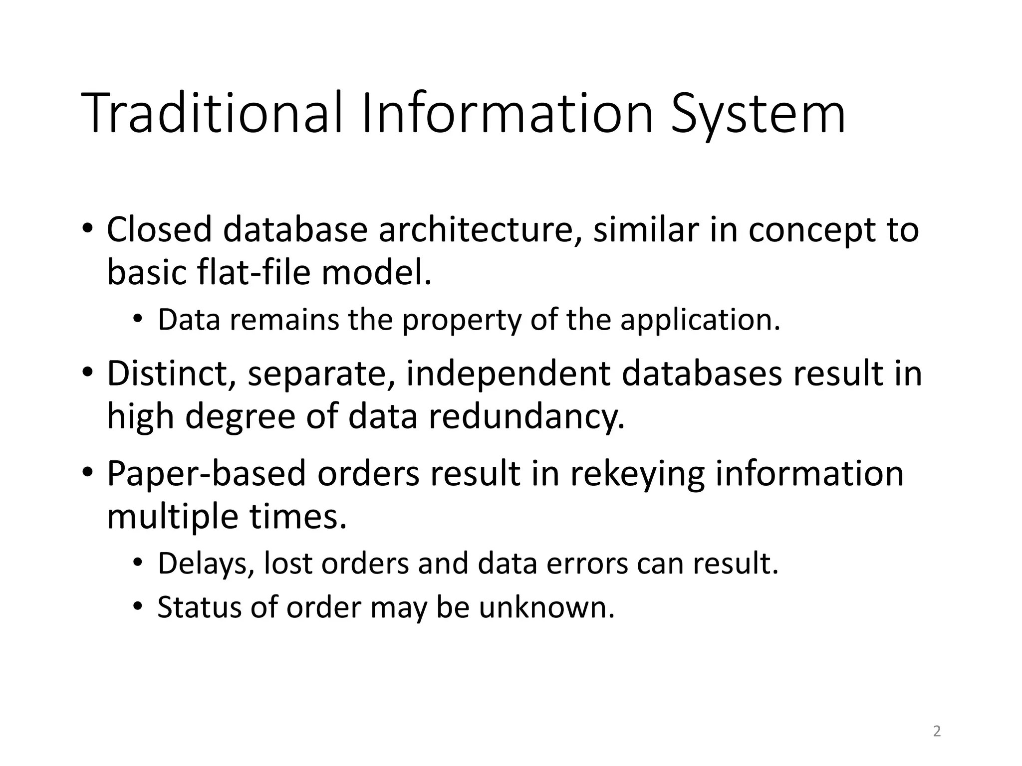 Traditional Information System
• Closed database architecture, similar in concept to
basic flat-file model.
• Data remains the property of the application.
• Distinct, separate, independent databases result in
high degree of data redundancy.
• Paper-based orders result in rekeying information
multiple times.
• Delays, lost orders and data errors can result.
• Status of order may be unknown.
2
 