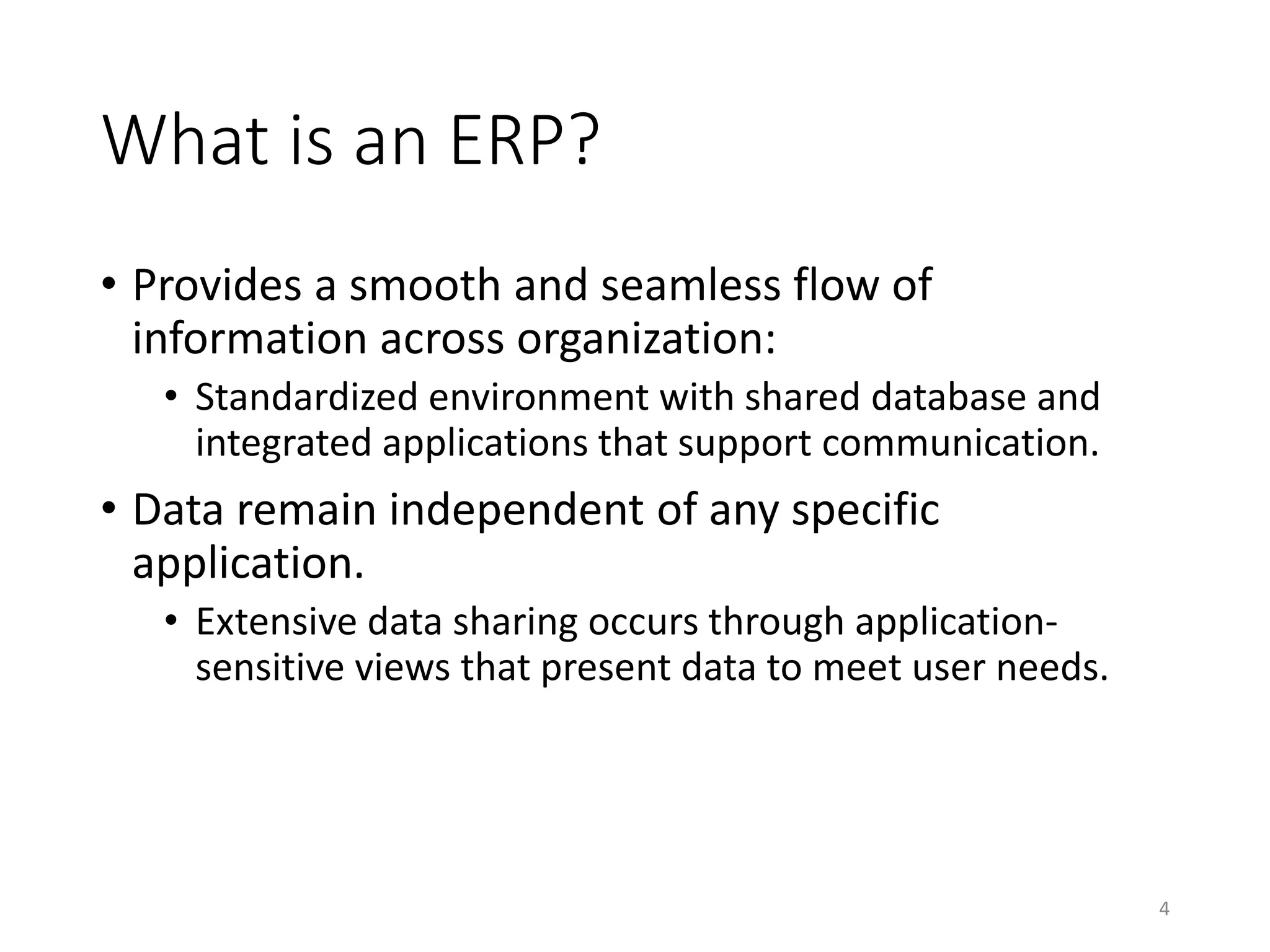 What is an ERP?
• Provides a smooth and seamless flow of
information across organization:
• Standardized environment with shared database and
integrated applications that support communication.
• Data remain independent of any specific
application.
• Extensive data sharing occurs through application-
sensitive views that present data to meet user needs.
4
 