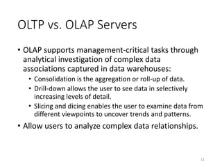 OLTP vs. OLAP Servers
• OLAP supports management-critical tasks through
analytical investigation of complex data
associations captured in data warehouses:
• Consolidation is the aggregation or roll-up of data.
• Drill-down allows the user to see data in selectively
increasing levels of detail.
• Slicing and dicing enables the user to examine data from
different viewpoints to uncover trends and patterns.
• Allow users to analyze complex data relationships.
11
 