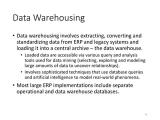 Data Warehousing
• Data warehousing involves extracting, converting and
standardizing data from ERP and legacy systems and
loading it into a central archive – the data warehouse.
• Loaded data are accessible via various query and analysis
tools used for data mining (selecting, exploring and modeling
large amounts of data to uncover relationships).
• Involves sophisticated techniques that use database queries
and artificial intelligence to model real-world phenomena.
• Most large ERP implementations include separate
operational and data warehouse databases.
14
 