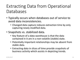 Extracting Data from Operational
Databases
• Typically occurs when databases out of service to
avoid data inconsistencies.
• Changed data capture reduces extraction time by only
capturing newly modified data.
• Snapshots vs. stabilized data.
• Key feature of a data warehouse is that the data
contained in it are in a non-volatile (stable) state.
• Potentially important relationships may be absent from
stable data.
• Extracting data in slices of time provide snapshots of
business activity which assists in depicting trends.
07/01/2017 16
 