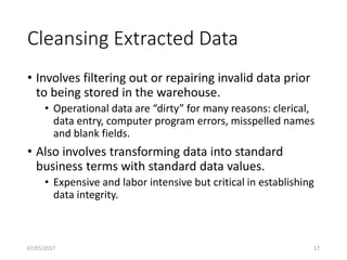 Cleansing Extracted Data
• Involves filtering out or repairing invalid data prior
to being stored in the warehouse.
• Operational data are “dirty” for many reasons: clerical,
data entry, computer program errors, misspelled names
and blank fields.
• Also involves transforming data into standard
business terms with standard data values.
• Expensive and labor intensive but critical in establishing
data integrity.
07/01/2017 17
 