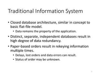 Traditional Information System
• Closed database architecture, similar in concept to
basic flat-file model.
• Data remains the property of the application.
• Distinct, separate, independent databases result in
high degree of data redundancy.
• Paper-based orders result in rekeying information
multiple times.
• Delays, lost orders and data errors can result.
• Status of order may be unknown.
2
 
