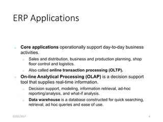 ERP Applications
07/01/2017 6
o Core applications operationally support day-to-day business
activities.
o Sales and distribution, business and production planning, shop
floor control and logistics.
o Also called online transaction processing (OLTP).
o On-line Analytical Processing (OLAP) is a decision support
tool that supplies real-time information.
o Decision support, modeling, information retrieval, ad-hoc
reporting/analysis, and what-if analysis.
o Data warehouse is a database constructed for quick searching,
retrieval, ad hoc queries and ease of use.
 