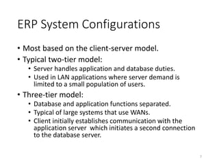 ERP System Configurations
• Most based on the client-server model.
• Typical two-tier model:
• Server handles application and database duties.
• Used in LAN applications where server demand is
limited to a small population of users.
• Three-tier model:
• Database and application functions separated.
• Typical of large systems that use WANs.
• Client initially establishes communication with the
application server which initiates a second connection
to the database server.
7
 