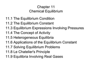 Chapter 11
              Chemical Equilibrium

11.1 The Equilibrium Condition
11.2 The Equilibrium Constant
11.3 Equilibrium Expressions Involving Pressures
11.4 The Concept of Activity
11.5 Heterogeneous Equilibria
11.6 Applications of the Equilibrium Constant
11.7 Solving Equilibrium Problems
11.8 Le Chatelier's Principle
11.9 Equilibria Involving Real Gases
 