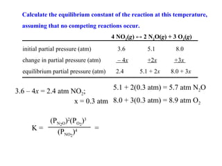 Calculate the equilibrium constant of the reaction at this temperature,
  assuming that no competing reactions occur.
                                       4 NO2(g) ↔ 2 N2O(g) + 3 O2(g)
  initial partial pressure (atm)         3.6        5.1       8.0
  change in partial pressure (atm)       – 4x       +2x      +3x
  equilibrium partial pressure (atm)    2.4      5.1 + 2x   8.0 + 3x

                                5.1 + 2(0.3 atm) = 5.7 atm N2O
3.6 – 4x = 2.4 atm NO2;
                    x = 0.3 atm 8.0 + 3(0.3 atm) = 8.9 atm O2

         (PN2O)2(PO2)3
      K=                           =
           (PNO2)4
 