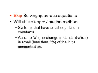 • Skip Solving quadratic equations
• Will utilize approximation method
  – Systems that have small equilibrium
    constants.
  – Assume “x” (the change in concentration)
    is small (less than 5%) of the initial
    concentration.
 
