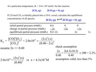 At a particular temperature, K = 2.0 x 10-6 mol/L for the reaction
                               2CO2 (g)        2CO (g) + O2 (g)
     If 2.0 mol CO2 is initially placed into a 5.0-L vessel, calculate the equilibrium
     concentrations of all species.
                                              2CO2 (g)          2CO (g) + O2 (g)

       initial partial pressure (mol/L)     0.4                   0            0
       change in partial pressure (mol/L)   – 2x                  +2x          +1x
       equilibrium partial pressure (mol/L) 0.4 -2x                          2x          1x

     [CO]2 [O 2 ]                (2 x) 2 ( x)
Kp =              = 2.0x10-6 =
      [CO 2 ]2                 (0.40 − 2 x) 2
                                                         check assumption
assume 2x << 0.40
                                                          2x 2(4.3x10-3)
                                                              =              x 100 = 2.2%
                                                         0.40      0.40
           (2x) 2 (x)                                    assumpiton valid, less than 5%
2.0x10-6 =            ⇒ x = 4.3x10-3 M
            (0.40) 2
 