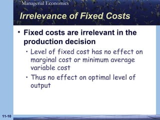 Irrelevance of Fixed Costs Fixed costs are irrelevant in the production decision Level of fixed cost has no effect on marginal cost or minimum average variable cost Thus no effect on optimal level of output 11- 
