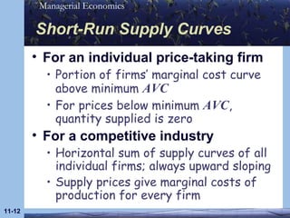 Short-Run Supply Curves For an individual price-taking firm Portion of firms’ marginal cost curve above minimum  AVC For prices below minimum  AVC , quantity supplied is zero For a competitive industry Horizontal sum of supply curves of all individual firms; always upward sloping Supply prices give marginal costs of production for every firm 11- 