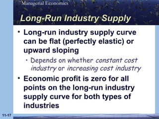 Long-Run Industry Supply Long-run industry supply curve can be flat (perfectly elastic) or upward sloping Depends on whether  constant cost industry  or  increasing cost industry Economic profit is zero for all points on the long-run industry supply curve for both types of industries 11- 