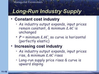 Long-Run Industry Supply Constant cost industry As industry output expands, input prices remain constant, & minimum  LAC  is unchanged P =  minimum  LAC , so curve is horizontal (perfectly elastic) Increasing cost industry As industry output expands, input prices rise, & minimum  LAC  rises Long-run supply price rises & curve is upward sloping 11- 