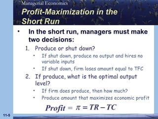 Profit-Maximization in the  Short Run In the short run, managers must make two decisions: Produce or shut down? If shut down, produce no output and hires no variable inputs If shut down, firm loses amount equal to TFC If produce, what is the optimal output level? If firm does produce, then how much? Produce amount that maximizes economic profit 11- Profit  =   