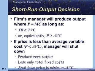Short-Run Output Decision Firm’s manager will produce output where  P = MC  as long as: TR     TVC or, equivalently,  P    AVC If price is less than average variable cost  (P    AVC) , manager will shut down Produce zero output Lose only total fixed costs Shutdown price is minimum  AVC 11- 
