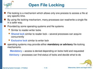 11.10 Silberschatz, Galvin and Gagne ©2013
Operating System Concepts – 9th
Edition
Open File Locking
 File locking is a mechanism which allows only one process to access a file at
any specific time.
 By using file locking mechanism, many processes can read/write a single file
in a safer way.
 Provided by some operating systems and file systems
 Similar to reader-writer locks
 Shared lock similar to reader lock – several processes can acquire
concurrently
 Exclusive lock similar to writer lock
 operating systems may provide either mandatory or advisory file-locking
mechanisms.
Mandatory – access is denied depending on locks held and requested
Advisory – processes can find status of locks and decide what to do
 