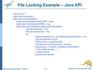 11.11 Silberschatz, Galvin and Gagne ©2013
Operating System Concepts – 9th
Edition
File Locking Example – Java API
import java.io.*;
import java.nio.channels.*;
public class LockingExample {
public static final boolean EXCLUSIVE = false;
public static final boolean SHARED = true;
public static void main(String arsg[]) throws IOException {
FileLock sharedLock = null;
FileLock exclusiveLock = null;
try {
RandomAccessFile raf = new RandomAccessFile("file.txt", "rw");
// get the channel for the file
FileChannel ch = raf.getChannel();
// this locks the first half of the file - exclusive
exclusiveLock = ch.lock(0, raf.length()/2, EXCLUSIVE);
/** Now modify the data . . . */
// release the lock
exclusiveLock.release();
 