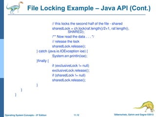 11.12 Silberschatz, Galvin and Gagne ©2013
Operating System Concepts – 9th
Edition
File Locking Example – Java API (Cont.)
// this locks the second half of the file - shared
sharedLock = ch.lock(raf.length()/2+1, raf.length(),
SHARED);
/** Now read the data . . . */
// release the lock
sharedLock.release();
} catch (java.io.IOException ioe) {
System.err.println(ioe);
}finally {
if (exclusiveLock != null)
exclusiveLock.release();
if (sharedLock != null)
sharedLock.release();
}
}
}
 