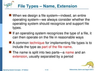 11.13 Silberschatz, Galvin and Gagne ©2013
Operating System Concepts – 9th
Edition
File Types – Name, Extension
 When we design a file system—indeed, an entire
operating system—we always consider whether the
operating system should recognize and support file
types.
 If an operating system recognizes the type of a file, it
can then operate on the file in reasonable ways
 A common technique for implementing file types is to
include the type as part of the file name.
 The name is split into two parts—a name and an
extension, usually separated by a period
 