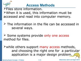 11.15 Silberschatz, Galvin and Gagne ©2013
Operating System Concepts – 9th
Edition
Access Methods
Files store information.
When it is used, this information must be
accessed and read into computer memory.
 The information in the file can be accessed in
several ways.
 Some systems provide only one access
method for files.
while others support many access methods,
and choosing the right one for a particular
application is a major design problem.
 