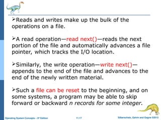 11.17 Silberschatz, Galvin and Gagne ©2013
Operating System Concepts – 9th
Edition
Reads and writes make up the bulk of the
operations on a file.
A read operation—read next()—reads the next
portion of the file and automatically advances a file
pointer, which tracks the I/O location.
Similarly, the write operation—write next()—
appends to the end of the file and advances to the
end of the newly written material.
Such a file can be reset to the beginning, and on
some systems, a program may be able to skip
forward or backward n records for some integer.
 