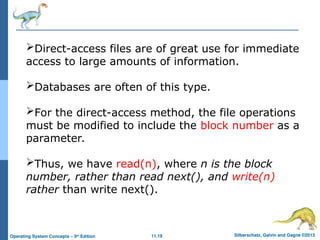 11.19 Silberschatz, Galvin and Gagne ©2013
Operating System Concepts – 9th
Edition
Direct-access files are of great use for immediate
access to large amounts of information.
Databases are often of this type.
For the direct-access method, the file operations
must be modified to include the block number as a
parameter.
Thus, we have read(n), where n is the block
number, rather than read next(), and write(n)
rather than write next().
 