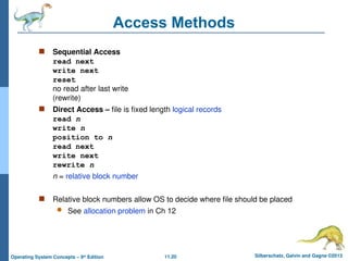 11.20 Silberschatz, Galvin and Gagne ©2013
Operating System Concepts – 9th
Edition
Access Methods
 Sequential Access
read next
write next
reset
no read after last write
(rewrite)
 Direct Access – file is fixed length logical records
read n
write n
position to n
read next
write next
rewrite n
n = relative block number
 Relative block numbers allow OS to decide where file should be placed
 See allocation problem in Ch 12
 