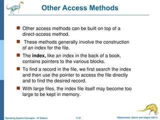 11.21 Silberschatz, Galvin and Gagne ©2013
Operating System Concepts – 9th
Edition
Other Access Methods
 Other access methods can be built on top of a
direct-access method.
 These methods generally involve the construction
of an index for the file.
 The index, like an index in the back of a book,
contains pointers to the various blocks.
 To find a record in the file, we first search the index
and then use the pointer to access the file directly
and to find the desired record.
 With large files, the index file itself may become too
large to be kept in memory.
 