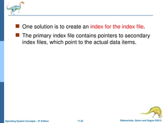 11.22 Silberschatz, Galvin and Gagne ©2013
Operating System Concepts – 9th
Edition
 One solution is to create an index for the index file.
 The primary index file contains pointers to secondary
index files, which point to the actual data items.
 