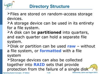 11.24 Silberschatz, Galvin and Gagne ©2013
Operating System Concepts – 9th
Edition
Directory Structure
Files are stored on random-access storage
devices.
A storage device can be used in its entirety
for a file system.
A disk can be partitioned into quarters,
and each quarter can hold a separate file
system.
Disk or partition can be used raw – without
a file system, or formatted with a file
system
Storage devices can also be collected
together into RAID sets that provide
protection from the failure of a single disk
 