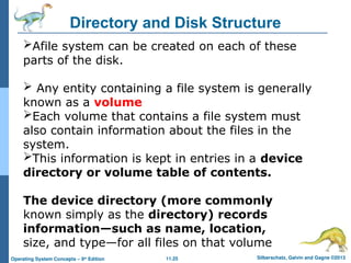 11.25 Silberschatz, Galvin and Gagne ©2013
Operating System Concepts – 9th
Edition
Directory and Disk Structure
Afile system can be created on each of these
parts of the disk.
 Any entity containing a file system is generally
known as a volume
Each volume that contains a file system must
also contain information about the files in the
system.
This information is kept in entries in a device
directory or volume table of contents.
The device directory (more commonly
known simply as the directory) records
information—such as name, location,
size, and type—for all files on that volume
 