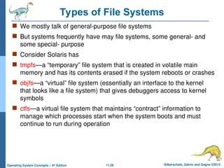 11.28 Silberschatz, Galvin and Gagne ©2013
Operating System Concepts – 9th
Edition
Types of File Systems
 We mostly talk of general-purpose file systems
 But systems frequently have may file systems, some general- and
some special- purpose
 Consider Solaris has
 tmpfs—a “temporary” file system that is created in volatile main
memory and has its contents erased if the system reboots or crashes
 objfs—a “virtual” file system (essentially an interface to the kernel
that looks like a file system) that gives debuggers access to kernel
symbols
 ctfs—a virtual file system that maintains “contract” information to
manage which processes start when the system boots and must
continue to run during operation
 