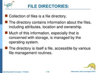 11.30 Silberschatz, Galvin and Gagne ©2013
Operating System Concepts – 9th
Edition
FILE DIRECTORIES:
 Collection of files is a file directory.
 The directory contains information about the files,
including attributes, location and ownership.
 Much of this information, especially that is
concerned with storage, is managed by the
operating system.
 The directory is itself a file, accessible by various
file management routines.
 