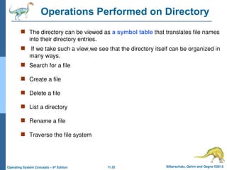 11.32 Silberschatz, Galvin and Gagne ©2013
Operating System Concepts – 9th
Edition
Operations Performed on Directory
 The directory can be viewed as a symbol table that translates file names
into their directory entries.
 If we take such a view,we see that the directory itself can be organized in
many ways.
 Search for a file
 Create a file
 Delete a file
 List a directory
 Rename a file
 Traverse the file system
 