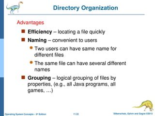 11.33 Silberschatz, Galvin and Gagne ©2013
Operating System Concepts – 9th
Edition
Directory Organization
 Efficiency – locating a file quickly
 Naming – convenient to users
 Two users can have same name for
different files
 The same file can have several different
names
 Grouping – logical grouping of files by
properties, (e.g., all Java programs, all
games, …)
Advantages
 