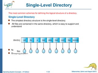 11.34 Silberschatz, Galvin and Gagne ©2013
Operating System Concepts – 9th
Edition
Single-Level Directory
The most common schemes for defining the logical structure of a directory.
Single-Level Directory
 The simplest directory structure is the single-level directory.
 All files are contained in the same directory, which is easy to support and
understand
 Naming problem
 Grouping problem
 