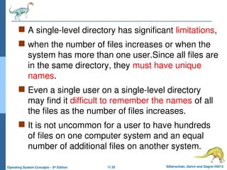 11.35 Silberschatz, Galvin and Gagne ©2013
Operating System Concepts – 9th
Edition
 A single-level directory has significant limitations,
 when the number of files increases or when the
system has more than one user.Since all files are
in the same directory, they must have unique
names.
 Even a single user on a single-level directory
may find it difficult to remember the names of all
the files as the number of files increases.
 It is not uncommon for a user to have hundreds
of files on one computer system and an equal
number of additional files on another system.
 