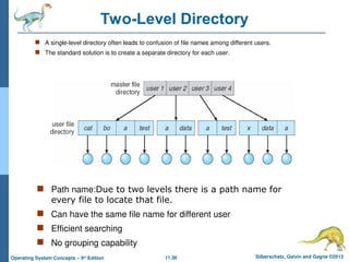 11.36 Silberschatz, Galvin and Gagne ©2013
Operating System Concepts – 9th
Edition
Two-Level Directory
 A single-level directory often leads to confusion of file names among different users.
 The standard solution is to create a separate directory for each user.
 Path name:Due to two levels there is a path name for
every file to locate that file.
 Can have the same file name for different user
 Efficient searching
 No grouping capability
 