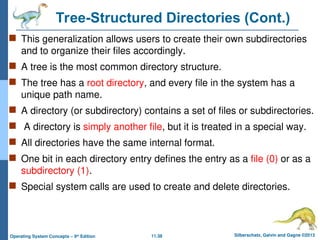 11.38 Silberschatz, Galvin and Gagne ©2013
Operating System Concepts – 9th
Edition
Tree-Structured Directories (Cont.)
 This generalization allows users to create their own subdirectories
and to organize their files accordingly.
 A tree is the most common directory structure.
 The tree has a root directory, and every file in the system has a
unique path name.
 A directory (or subdirectory) contains a set of files or subdirectories.
 A directory is simply another file, but it is treated in a special way.
 All directories have the same internal format.
 One bit in each directory entry defines the entry as a file (0) or as a
subdirectory (1).
 Special system calls are used to create and delete directories.
 