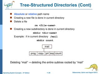 11.39 Silberschatz, Galvin and Gagne ©2013
Operating System Concepts – 9th
Edition
Tree-Structured Directories (Cont)
 Absolute or relative path name
 Creating a new file is done in current directory
 Delete a file
rm <file-name>
 Creating a new subdirectory is done in current directory
mkdir <dir-name>
Example: if in current directory /mail
mkdir count
Deleting “mail”  deleting the entire subtree rooted by “mail”
 