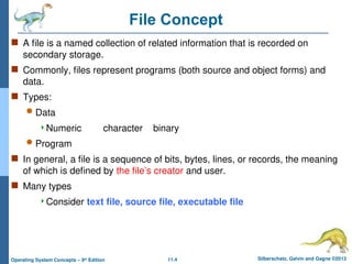 11.4 Silberschatz, Galvin and Gagne ©2013
Operating System Concepts – 9th
Edition
File Concept
 A file is a named collection of related information that is recorded on
secondary storage.
 Commonly, files represent programs (both source and object forms) and
data.
 Types:
 Data
Numeric character binary
 Program
 In general, a file is a sequence of bits, bytes, lines, or records, the meaning
of which is defined by the file’s creator and user.
 Many types
Consider text file, source file, executable file
 