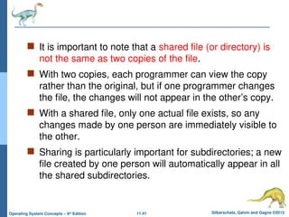 11.41 Silberschatz, Galvin and Gagne ©2013
Operating System Concepts – 9th
Edition
 It is important to note that a shared file (or directory) is
not the same as two copies of the file.
 With two copies, each programmer can view the copy
rather than the original, but if one programmer changes
the file, the changes will not appear in the other’s copy.
 With a shared file, only one actual file exists, so any
changes made by one person are immediately visible to
the other.
 Sharing is particularly important for subdirectories; a new
file created by one person will automatically appear in all
the shared subdirectories.
 