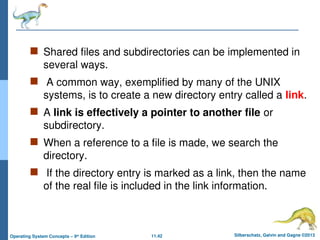 11.42 Silberschatz, Galvin and Gagne ©2013
Operating System Concepts – 9th
Edition
 Shared files and subdirectories can be implemented in
several ways.
 A common way, exemplified by many of the UNIX
systems, is to create a new directory entry called a link.
 A link is effectively a pointer to another file or
subdirectory.
 When a reference to a file is made, we search the
directory.
 If the directory entry is marked as a link, then the name
of the real file is included in the link information.
 